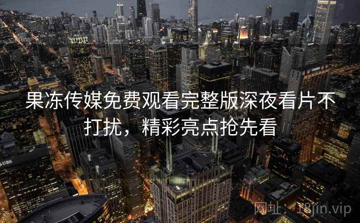 果冻传媒免费观看完整版深夜看片不打扰，精彩亮点抢先看