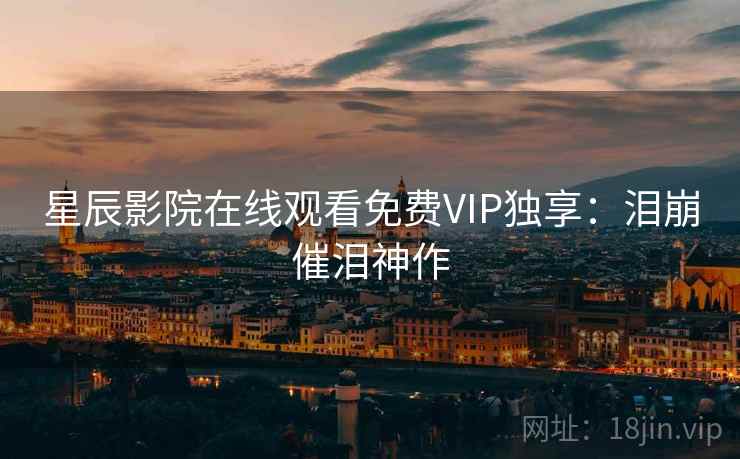 星辰影院在线观看免费VIP独享：泪崩催泪神作