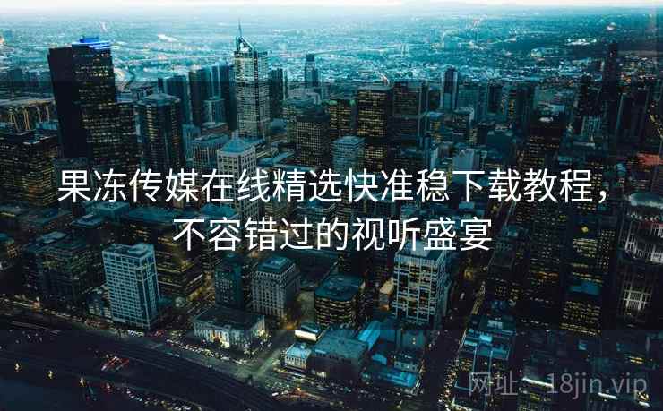 果冻传媒在线精选快准稳下载教程，不容错过的视听盛宴