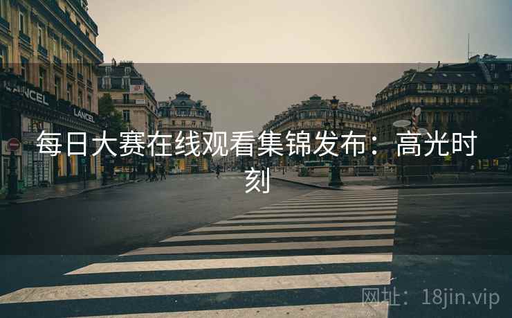 每日大赛在线观看集锦发布：高光时刻