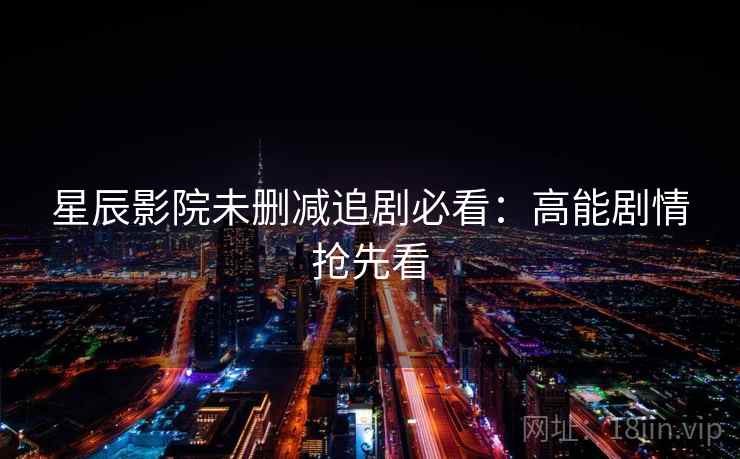 星辰影院未删减追剧必看:高能剧情抢先看 星辰影院未删减追剧必看:高能剧情抢先看