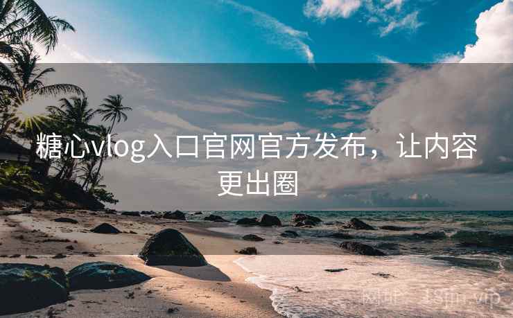 糖心vlog入口官网官方发布，让内容更出圈