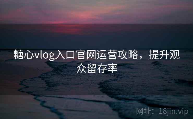 糖心vlog入口官网运营攻略，提升观众留存率